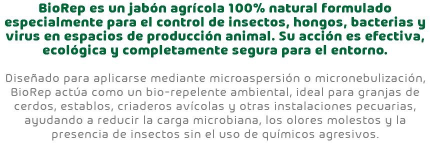 BioRep es un jabón agrícola 100% natural formulado especialmente para el control de insectos, hongos, bacterias y virus en espacios de producción animal. Su acción es efectiva, ecológica y completamente segura para el entorno. Diseñado para aplicarse mediante microaspersión o micronebulización, BioRep actúa como un bio-repelente ambiental, ideal para granjas de cerdos, establos, criaderos avícolas y otras instalaciones pecuarias, ayudando a reducir la carga microbiana, los olores molestos y la presencia de insectos sin el uso de químicos agresivos.